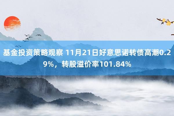 基金投资策略观察 11月21日好意思诺转债高潮0.29%，转股溢价率101.84%