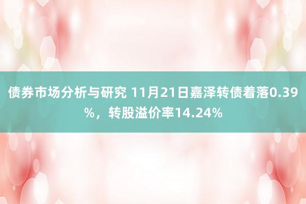 债券市场分析与研究 11月21日嘉泽转债着落0.39%，转股溢价率14.24%