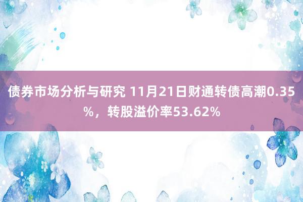 债券市场分析与研究 11月21日财通转债高潮0.35%，转股溢价率53.62%