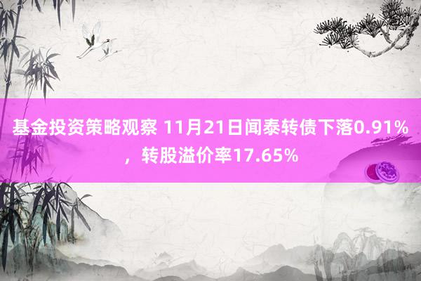 基金投资策略观察 11月21日闻泰转债下落0.91%，转股溢价率17.65%