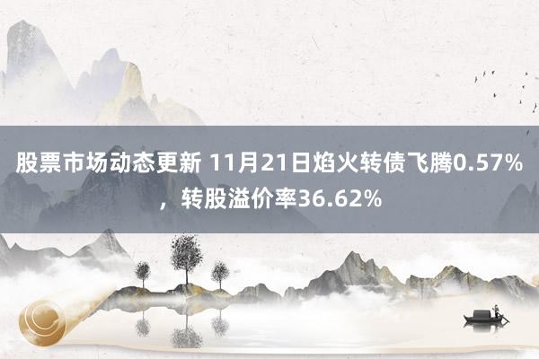 股票市场动态更新 11月21日焰火转债飞腾0.57%，转股溢价率36.62%