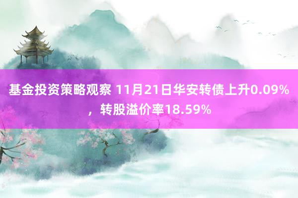 基金投资策略观察 11月21日华安转债上升0.09%，转股溢价率18.59%