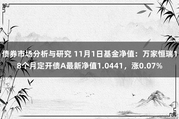 债券市场分析与研究 11月1日基金净值：万家恒瑞18个月定开债A最新净值1.0441，涨0.07%