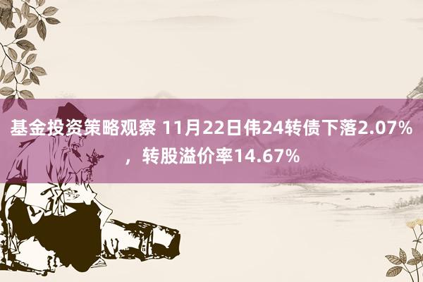 基金投资策略观察 11月22日伟24转债下落2.07%，转股溢价率14.67%