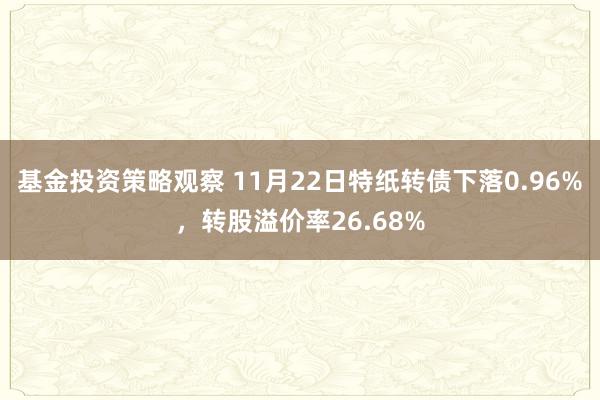 基金投资策略观察 11月22日特纸转债下落0.96%，转股溢价率26.68%