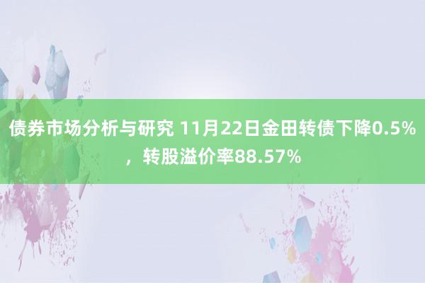 债券市场分析与研究 11月22日金田转债下降0.5%，转股溢价率88.57%