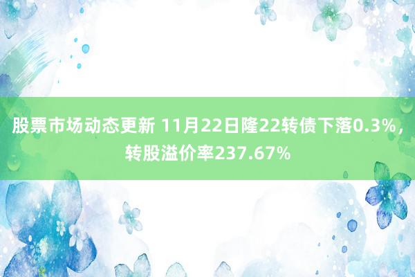 股票市场动态更新 11月22日隆22转债下落0.3%，转股溢价率237.67%