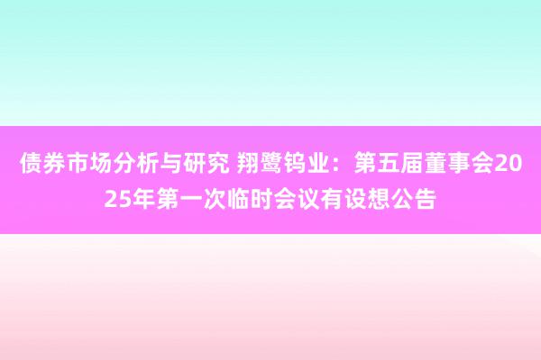 债券市场分析与研究 翔鹭钨业：第五届董事会2025年第一次临时会议有设想公告