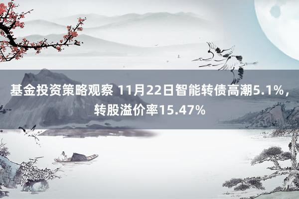 基金投资策略观察 11月22日智能转债高潮5.1%，转股溢价率15.47%