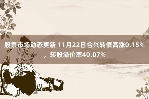 股票市场动态更新 11月22日合兴转债高涨0.15%，转股溢价率40.07%