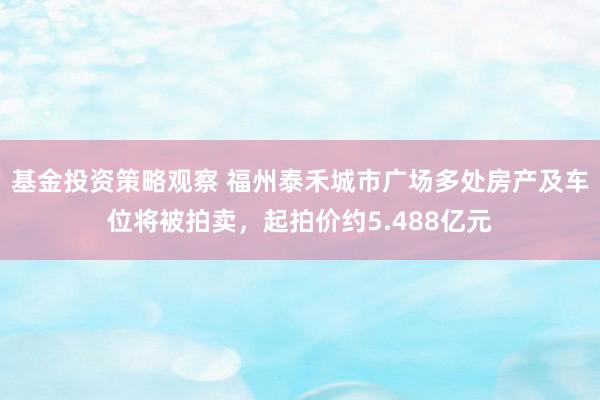 基金投资策略观察 福州泰禾城市广场多处房产及车位将被拍卖，起拍价约5.488亿元