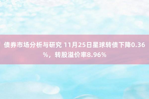 债券市场分析与研究 11月25日星球转债下降0.36%，转股溢价率8.96%