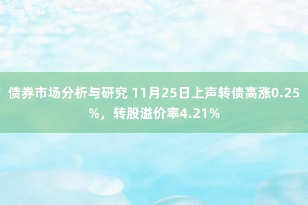 债券市场分析与研究 11月25日上声转债高涨0.25%，转股溢价率4.21%