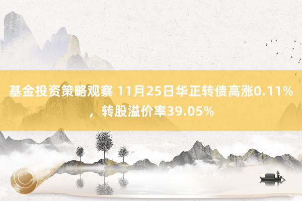 基金投资策略观察 11月25日华正转债高涨0.11%，转股溢价率39.05%