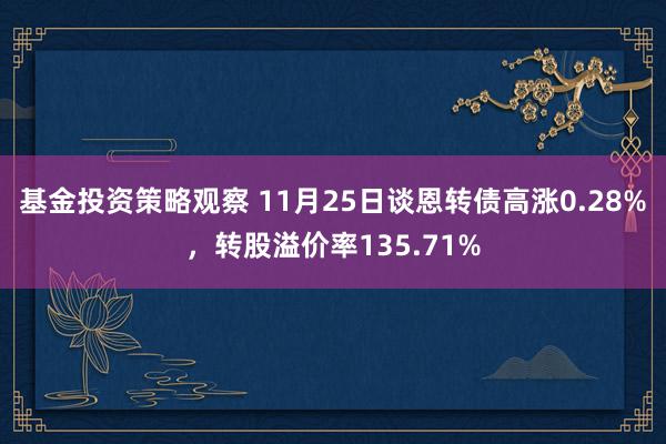 基金投资策略观察 11月25日谈恩转债高涨0.28%，转股溢价率135.71%