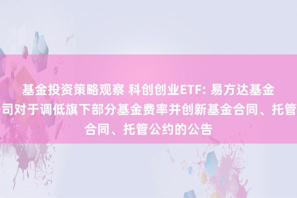 基金投资策略观察 科创创业ETF: 易方达基金措置有限公司对于调低旗下部分基金费率并创新基金合同、托管公约的公告