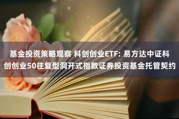 基金投资策略观察 科创创业ETF: 易方达中证科创创业50往复型洞开式指数证券投资基金托管契约