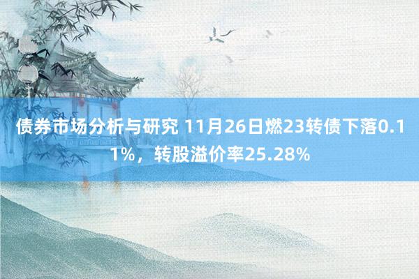 债券市场分析与研究 11月26日燃23转债下落0.11%，转股溢价率25.28%