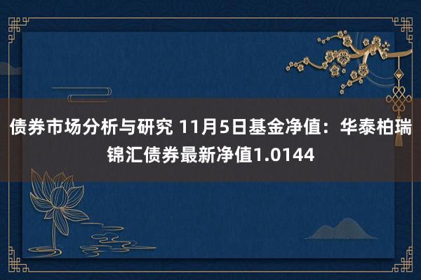 债券市场分析与研究 11月5日基金净值：华泰柏瑞锦汇债券最新净值1.0144