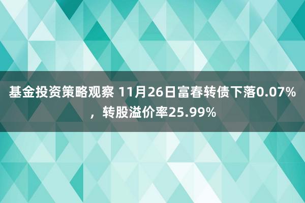 基金投资策略观察 11月26日富春转债下落0.07%，转股溢价率25.99%