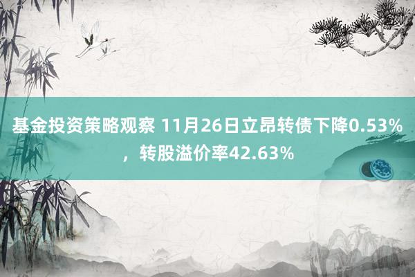 基金投资策略观察 11月26日立昂转债下降0.53%，转股溢价率42.63%