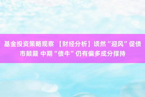 基金投资策略观察 【财经分析】顷然“迎风”促债市颠簸 中期“债牛”仍有偏多成分撑持