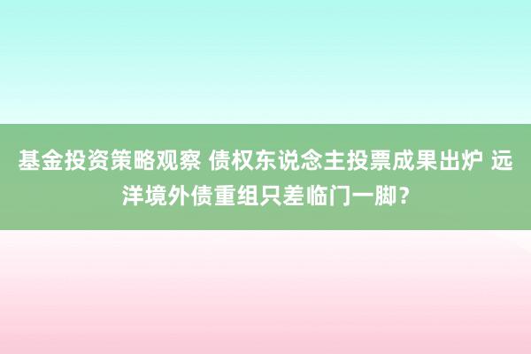 基金投资策略观察 债权东说念主投票成果出炉 远洋境外债重组只差临门一脚？