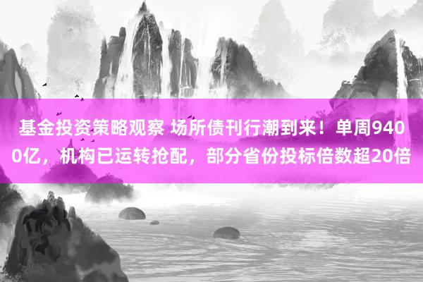 基金投资策略观察 场所债刊行潮到来！单周9400亿，机构已运转抢配，部分省份投标倍数超20倍