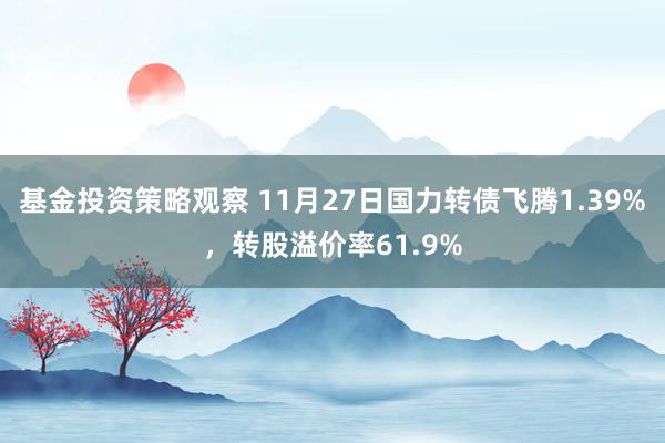 基金投资策略观察 11月27日国力转债飞腾1.39%，转股溢价率61.9%