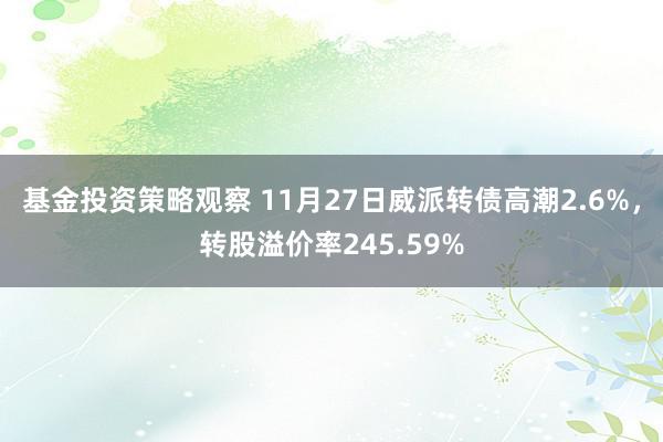 基金投资策略观察 11月27日威派转债高潮2.6%，转股溢价率245.59%