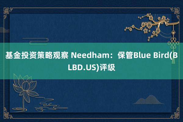 基金投资策略观察 Needham：保管Blue Bird(BLBD.US)评级