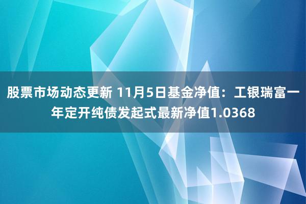 股票市场动态更新 11月5日基金净值：工银瑞富一年定开纯债发起式最新净值1.0368