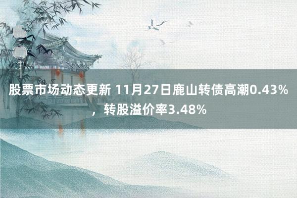 股票市场动态更新 11月27日鹿山转债高潮0.43%，转股溢价率3.48%