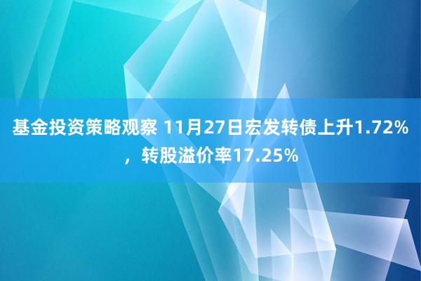 基金投资策略观察 11月27日宏发转债上升1.72%，转股溢价率17.25%