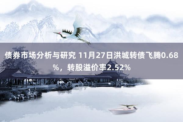 债券市场分析与研究 11月27日洪城转债飞腾0.68%，转股溢价率2.52%