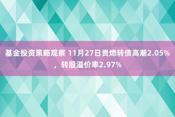 基金投资策略观察 11月27日贵燃转债高潮2.05%，转股溢价率2.97%