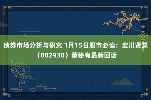 债券市场分析与研究 1月15日股市必读：宏川贤慧（002930）董秘有最新回话