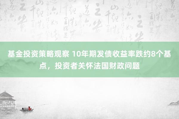 基金投资策略观察 10年期发债收益率跌约8个基点，投资者关怀法国财政问题