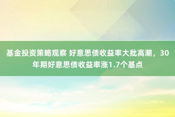 基金投资策略观察 好意思债收益率大批高潮，30年期好意思债收益率涨1.7个基点