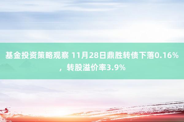 基金投资策略观察 11月28日鼎胜转债下落0.16%，转股溢价率3.9%