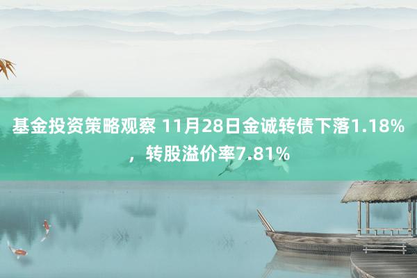 基金投资策略观察 11月28日金诚转债下落1.18%，转股溢价率7.81%