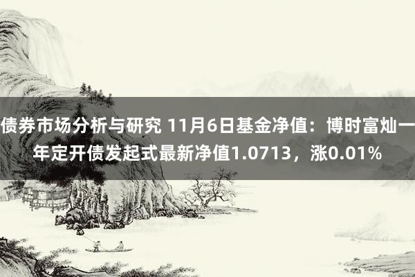 债券市场分析与研究 11月6日基金净值：博时富灿一年定开债发起式最新净值1.0713，涨0.01%