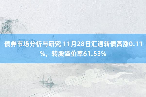 债券市场分析与研究 11月28日汇通转债高涨0.11%，转股溢价率61.53%