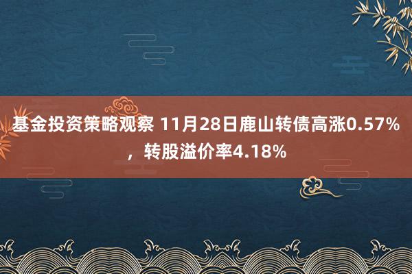 基金投资策略观察 11月28日鹿山转债高涨0.57%，转股溢价率4.18%