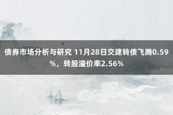 债券市场分析与研究 11月28日交建转债飞腾0.59%，转股溢价率2.56%