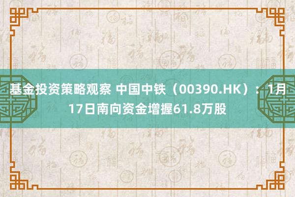 基金投资策略观察 中国中铁（00390.HK）：1月17日南向资金增握61.8万股