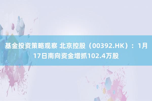 基金投资策略观察 北京控股（00392.HK）：1月17日南向资金增抓102.4万股