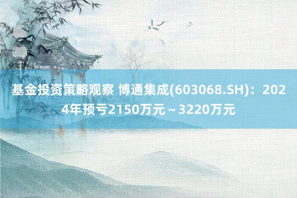 基金投资策略观察 博通集成(603068.SH)：2024年预亏2150万元～3220万元