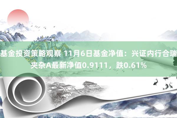 基金投资策略观察 11月6日基金净值：兴证内行合瑞夹杂A最新净值0.9111，跌0.61%