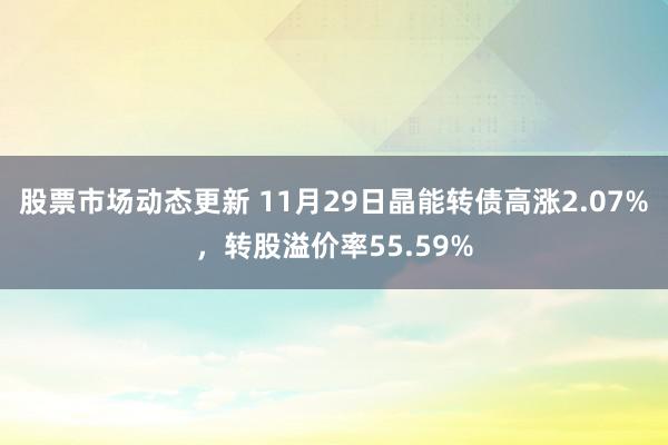 股票市场动态更新 11月29日晶能转债高涨2.07%，转股溢价率55.59%